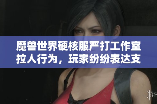 魔兽世界硬核服严打工作室拉人行为，玩家纷纷表达支持与共鸣