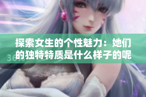 探索女生的个性魅力：她们的独特特质是什么样子的呢
