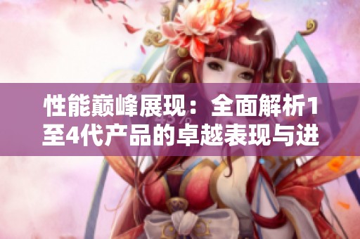 性能巅峰展现：全面解析1至4代产品的卓越表现与进步