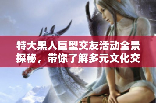 特大黑人巨型交友活动全景探秘，带你了解多元文化交往方式
