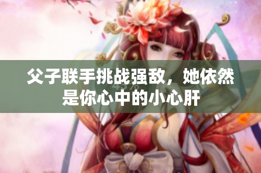 父子联手挑战强敌，她依然是你心中的小心肝