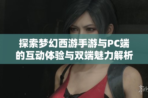 探索梦幻西游手游与PC端的互动体验与双端魅力解析