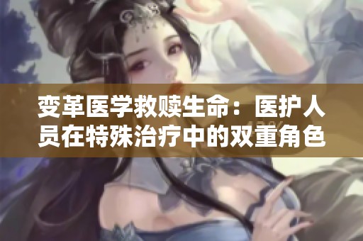 变革医学救赎生命：医护人员在特殊治疗中的双重角色