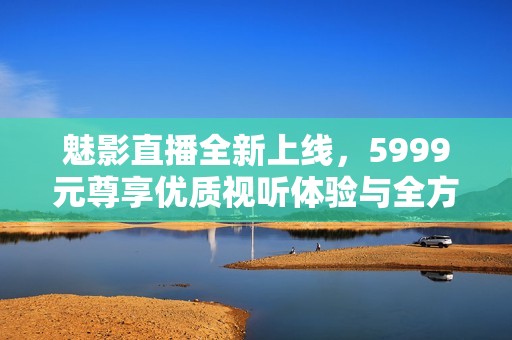 魅影直播全新上线，5999元尊享优质视听体验与全方位内容服务