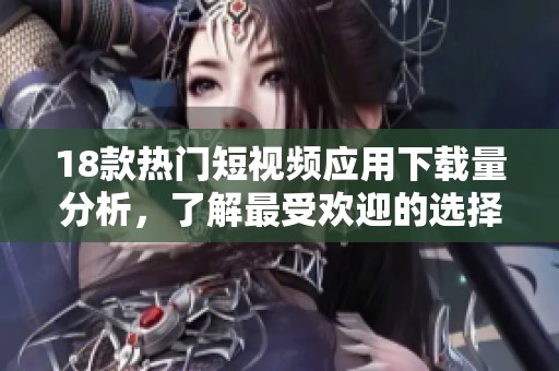 18款热门短视频应用下载量分析，了解最受欢迎的选择与趋势