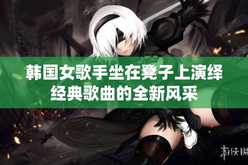 韩国女歌手坐在凳子上演绎经典歌曲的全新风采