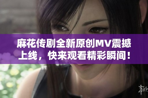 麻花传剧全新原创MV震撼上线，快来观看精彩瞬间！