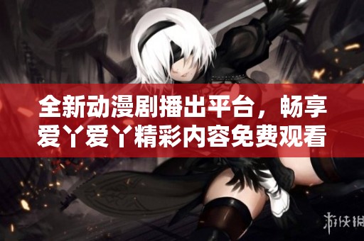 全新动漫剧播出平台，畅享爱丫爱丫精彩内容免费观看