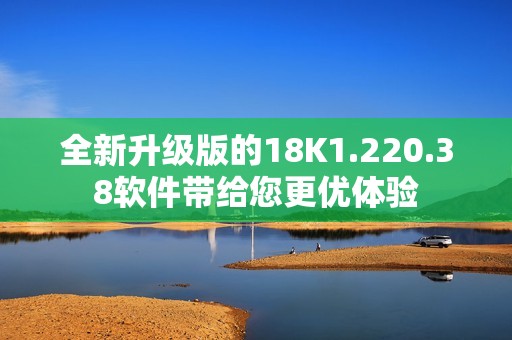 全新升级版的18K1.220.38软件带给您更优体验