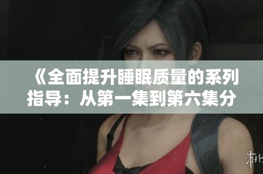 《全面提升睡眠质量的系列指导：从第一集到第六集分享技巧》