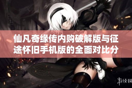 仙凡奇缘传内购破解版与征途怀旧手机版的全面对比分析与游戏体验分享
