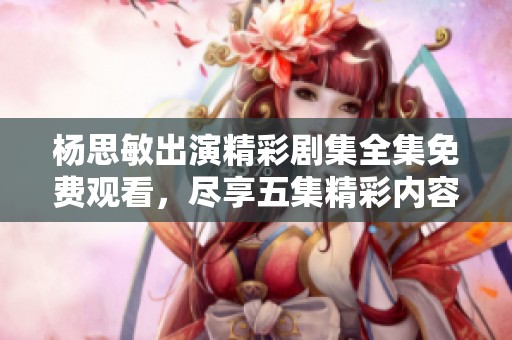 杨思敏出演精彩剧集全集免费观看，尽享五集精彩内容