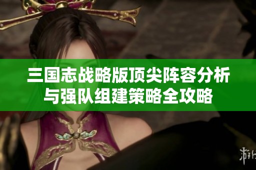三国志战略版顶尖阵容分析与强队组建策略全攻略