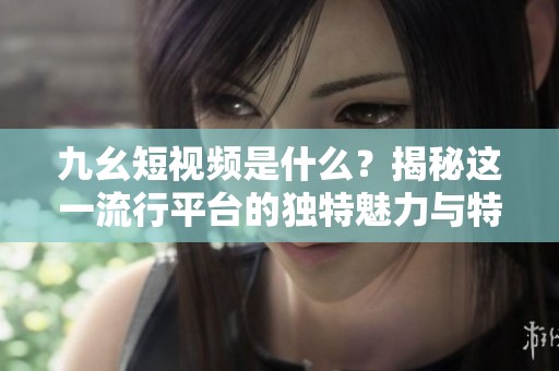 九幺短视频是什么？揭秘这一流行平台的独特魅力与特点