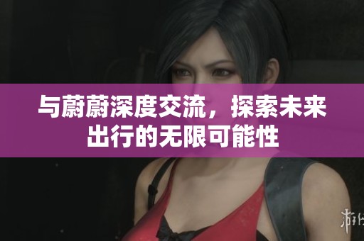 与蔚蔚深度交流，探索未来出行的无限可能性
