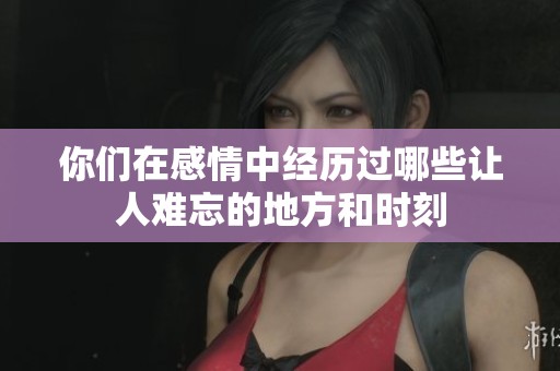 你们在感情中经历过哪些让人难忘的地方和时刻