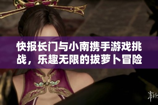 快报长门与小南携手游戏挑战，乐趣无限的拔萝卜冒险之旅