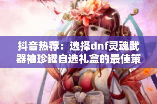 抖音热荐：选择dnf灵魂武器袖珍罐自选礼盒的最佳策略与建议