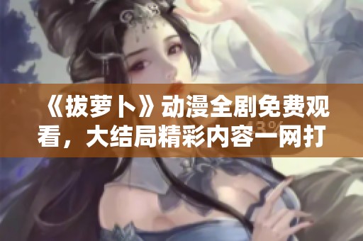 《拔萝卜》动漫全剧免费观看，大结局精彩内容一网打尽