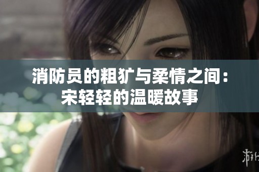 消防员的粗犷与柔情之间：宋轻轻的温暖故事