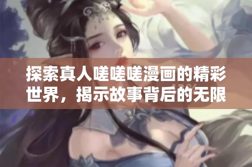 探索真人嗟嗟嗟漫画的精彩世界，揭示故事背后的无限魅力