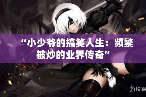 “小少爷的搞笑人生：频繁被炒的业界传奇”