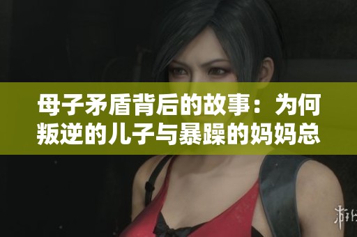 母子矛盾背后的故事：为何叛逆的儿子与暴躁的妈妈总难和解