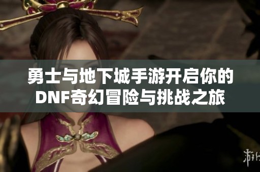 勇士与地下城手游开启你的DNF奇幻冒险与挑战之旅