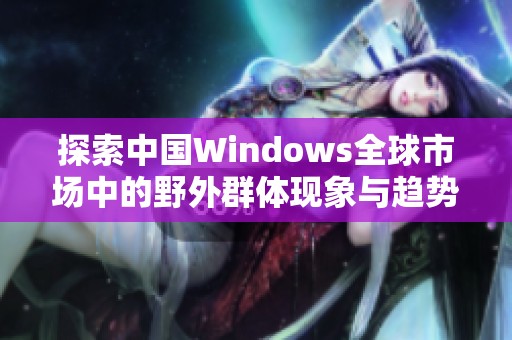 探索中国Windows全球市场中的野外群体现象与趋势解析