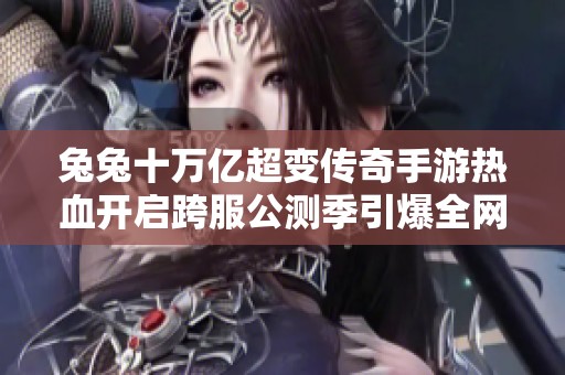 兔兔十万亿超变传奇手游热血开启跨服公测季引爆全网激情挑战