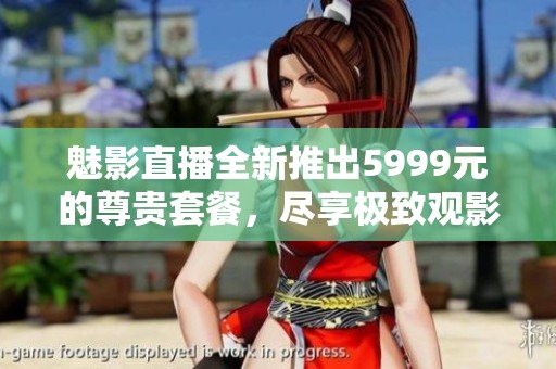 魅影直播全新推出5999元的尊贵套餐，尽享极致观影体验