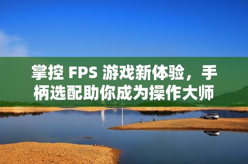 掌控 FPS 游戏新体验，手柄选配助你成为操作大师