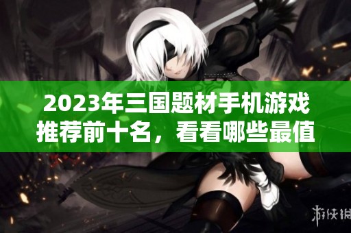 2023年三国题材手机游戏推荐前十名，看看哪些最值得体验