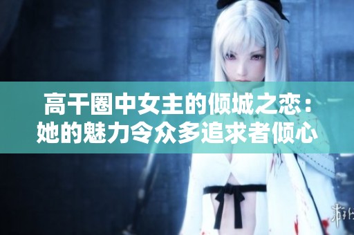高干圈中女主的倾城之恋：她的魅力令众多追求者倾心