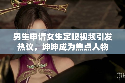男生申请女生定眼视频引发热议，坤坤成为焦点人物