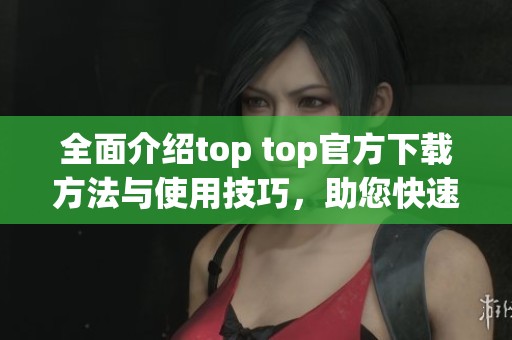 全面介绍top top官方下载方法与使用技巧，助您快速上手