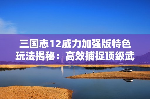三国志12威力加强版特色玩法揭秘：高效捕捉顶级武将与名马技巧分享