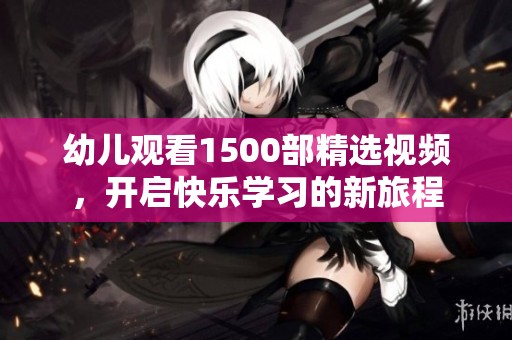 幼儿观看1500部精选视频，开启快乐学习的新旅程