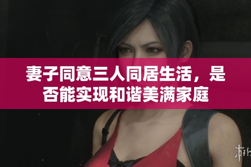 妻子同意三人同居生活，是否能实现和谐美满家庭