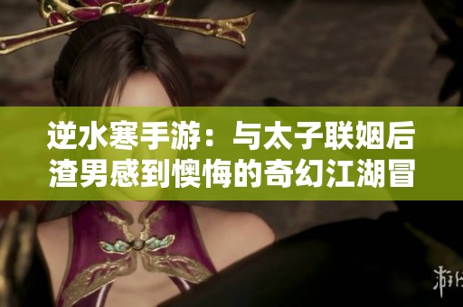 逆水寒手游：与太子联姻后渣男感到懊悔的奇幻江湖冒险之旅