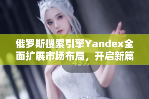 俄罗斯搜索引擎Yandex全面扩展市场布局，开启新篇章