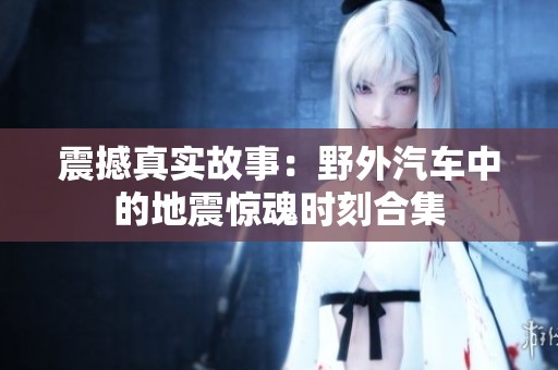 震撼真实故事：野外汽车中的地震惊魂时刻合集