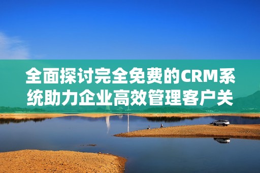 全面探讨完全免费的CRM系统助力企业高效管理客户关系