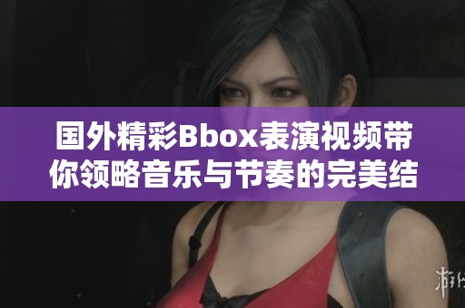 国外精彩Bbox表演视频带你领略音乐与节奏的完美结合