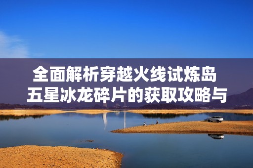 全面解析穿越火线试炼岛 五星冰龙碎片的获取攻略与隐藏房间揭秘