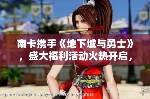 南卡携手《地下城与勇士》，盛大福利活动火热开启，尽享游戏乐趣新体验