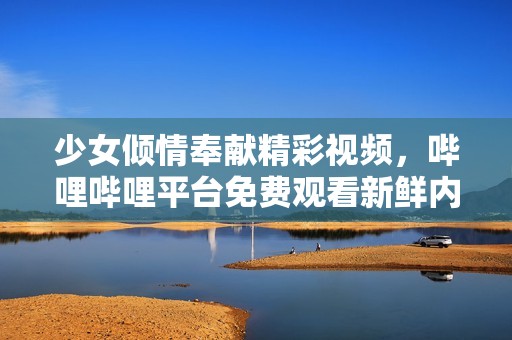 少女倾情奉献精彩视频，哔哩哔哩平台免费观看新鲜内容