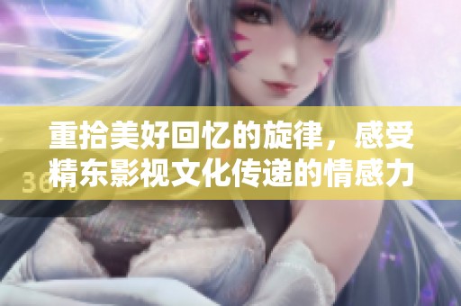 重拾美好回忆的旋律，感受精东影视文化传递的情感力量