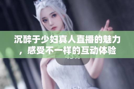 沉醉于少妇真人直播的魅力，感受不一样的互动体验