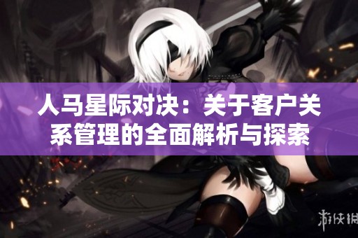 人马星际对决：关于客户关系管理的全面解析与探索